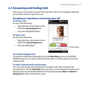 Page 53
Using Phone Features  5

2.2  Answering and Ending Calls
When you receive a phone call, the Incoming Voice Call screen will appear, allowing you to either answer or ignore the call.
Accepting or rejecting an incoming voice callTo answer a callDo any of the following:
Fully slide the center button to the left of the Answer/Ignore bar.
Press the TALK/SEND button.
To reject a callDo any of the following:
Fully slide the center button to the right of the Answer/Ignore bar.
Press the END button.
•
•
•...