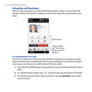 Page 54
54  Using Phone Features

Using the call functionsWhen a call is in progress, use the call function buttons to put a call on hold, dial another contact for a phone conference, enter notes about the conversation, and more.
Call functions
Contact details. See “The Contact Details screen” in 
Chapter .
To swap between two callsYour device notifies you when you have another incoming call, and gives you the option of rejecting or accepting the call. If you are already on a call and accept the new call,...