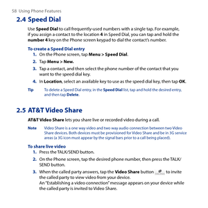 Page 58
58  Using Phone Features

2.4 Speed Dial
Use Speed Dial to call frequently-used numbers with a single tap. For example, if you assign a contact to the location 4 in Speed Dial, you can tap and hold the number 4 key on the Phone screen keypad to dial the contact’s number.
To create a Speed Dial entry1. On the Phone screen, tap Menu > Speed Dial.
2. Tap Menu > New.
3. Tap a contact, and then select the phone number of the contact that you want to the speed dial key.
4. In Location, select an available key...