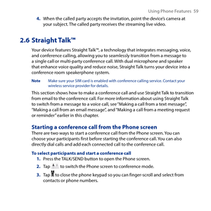 Page 59
Using Phone Features  59

4. When the called party accepts the invitation, point the device’s camera at your subject. The called party receives the streaming live video.
2.6 Straight Talk™
Your device features Straight Talk™, a technology that integrates messaging, voice, and conference calling, allowing you to seamlessly transition from a message to a single call or multi-party conference call. With dual microphone and speaker that enhance voice quality and reduce noise, Straight Talk turns your device...