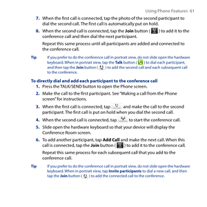 Page 61
Using Phone Features  61

7. When the first call is connected, tap the photo of the second participant to dial the second call. The first call is automatically put on hold.
8. When the second call is connected, tap the Join button (  ) to add it to the conference call and then dial the next participant.
Repeat this same process until all participants are added and connected to the conference call.
Tip If you prefer to do the conference call in portrait view, do not slide open the hardware keyboard. When...