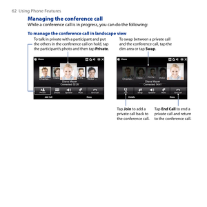 Page 62
6  Using Phone Features

Managing the conference callWhile a conference call is in progress, you can do the following:
To manage the conference call in landscape viewTo talk in private with a participant and put the others in the conference call on hold, tap the participant’s photo and then tap Private.
To swap between a private call and the conference call, tap the dim area or tap Swap.
Tap Join to add a private call back to the conference call.
Tap End Call to end a private call and return to the...