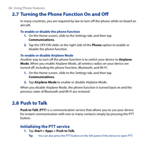 Page 66
66  Using Phone Features

2.7 Turning the Phone Function On and Off
In many countries, you are required by law to turn off the phone while on board an aircraft.
To enable or disable the phone function1. On the Home screen, slide to the Settings tab, and then tap Communications.
2. Tap the OFF/ON slider at the right side of the Phone option to enable or disable the phone function.
To enable or disable Airplane ModeAnother way to turn off the phone function is to switch your device to Airplane Mode. When...