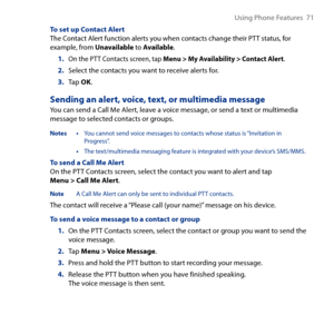 Page 71
Using Phone Features  71

To set up Contact AlertThe Contact Alert function alerts you when contacts change their PTT status, for example, from Unavailable to Available.
1. On the PTT Contacts screen, tap Menu > My Availability > Contact Alert.
2. Select the contacts you want to receive alerts for.
3. Tap OK.
Sending an alert, voice, text, or multimedia message
You can send a Call Me Alert, leave a voice message, or send a text or multimedia message to selected contacts or groups.
Notes • You cannot...