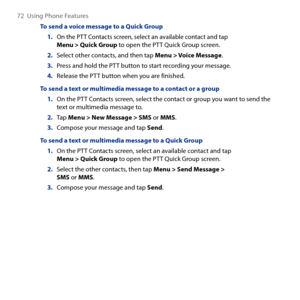 Page 72
7  Using Phone Features

To send a voice message to a Quick Group
1. On the PTT Contacts screen, select an available contact and tap Menu > Quick Group to open the PTT Quick Group screen.
2. Select other contacts, and then tap Menu > Voice Message.
3. Press and hold the PTT button to start recording your message.
4. Release the PTT button when you are finished.
To send a text or multimedia message to a contact or a group
1. On the PTT Contacts screen, select the contact or group you want to send...