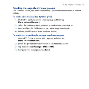 Page 73
Using Phone Features  7

Sending messages to dynamic groupsYou can send a voice, text, or multimedia message to selected members of a saved group.
To send a voice message to a dynamic group
1. On the PTT Contacts screen, select a group and then tap Menu > Group Members.
2. Select the group members you want to send the voice message to.
3. Press and hold the PTT button to start recording your message.
4. Release the PTT button when you have finished.
To send a text or multimedia message to a dynamic...