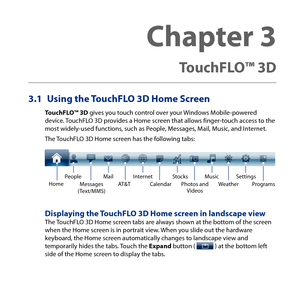 Page 75
3.1 Using the TouchFLO 3D Home Screen
TouchFLO™ 3D gives you touch control over your Windows Mobile-powered device. TouchFLO D provides a Home screen that allows finger-touch access to the most widely-used functions, such as People, Messages, Mail, Music, and Internet.
The TouchFLO D Home screen has the following tabs:
HomeMusicProgramsWeatherInternetStocksPhotos and Videos
PeopleCalendarMessages(Text/MMS)
MailAT&TSettings
Displaying the TouchFLO 3D Home screen in landscape viewThe TouchFLO...