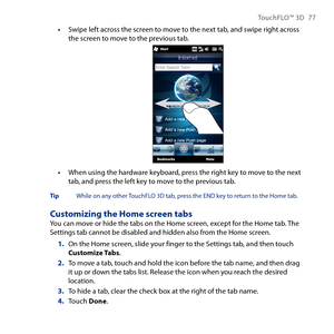 Page 77
TouchFLO™ D 77

Swipe left across the screen to move to the next tab, and swipe right across the screen to move to the previous tab.
When using the hardware keyboard, press the right key to move to the next tab, and press the left key to move to the previous tab.
Tip  While on any other TouchFLO D tab, press the END key to return to the Home tab.
Customizing the Home screen tabsYou can move or hide the tabs on the Home screen, except for the Home tab. The Settings tab cannot be disabled and...