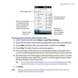 Page 79
TouchFLO™ D 79

This is your local time. To change the local time to another city, select the button before the city name.
The date and time in selected cities.
Add another city.
Return to the Home tab.
Remove or rearrange the cities, or adjust the local time.
To change your local time, date and time zoneOn the World Clock tab, touch Menu > Local Time Settings.
Adjust the time (hour and minutes) by tapping the up or down arrow buttons.
Touch Date, select the date, year, and month, and then touch...