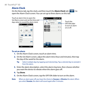 Page 80
80 TouchFLO™  D

Alarm Clock
On the Home tab, tap the clock, and then touch the Alarm Clock tab (  ) to open the Alarm Clock screen. You can set up to three alarms on this tab.
Touch an alarm time to open the Set Alarm screen and set the time and days when to sound the alarm clock.Touch the OFF/ON slider to turn an alarm on or off.
To set an alarmOn the Alarm Clock screen, touch an alarm time.
2. On the Set Alarm screen, adjust the alarm time (hour and minutes), then tap the day of the week for the...