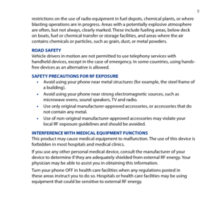 Page 9
  9

restrictions on the use of radio equipment in fuel depots, chemical plants, or where blasting operations are in progress. Areas with a potentially explosive atmosphere are often, but not always, clearly marked. These include fueling areas, below deck on boats, fuel or chemical transfer or storage facilities, and areas where the air contains chemicals or particles, such as grain, dust, or metal powders.
ROAD SAFETYVehicle drivers in motion are not permitted to use telephony services with handheld...