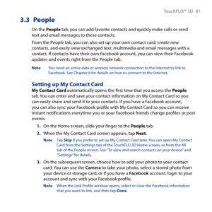 Page 81
TouchFLO™ D 81

3.3 People
On the People tab, you can add favorite contacts and quickly make calls or send text and email messages to these contacts.
From the People tab, you can also set up your own contact card, create new contacts, and easily view exchanged text, multimedia and email messages with a contact. If contacts have their own Facebook account, you can view their Facebook updates and events right from the People tab.
Note  You need an active data or wireless network connection to the...