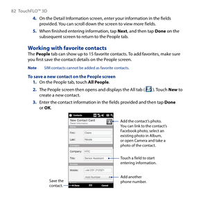 Page 82
8 TouchFLO™  D

4. On the Detail Information screen, enter your information in the fields provided. You can scroll down the screen to view more fields.
5. When finished entering information, tap Next, and then tap Done on the subsequent screen to return to the People tab.
Working with favorite contactsThe People tab can show up to 15 favorite contacts. To add favorites, make sure you first save the contact details on the People screen.
Note  SIM contacts cannot be added as favorite contacts....