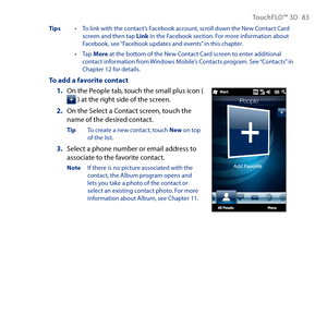 Page 83
TouchFLO™ D 8 

Tips  •  To link with the contact’s Facebook account, scroll down the New Contact Card screen and then tap Link in the Facebook section. For more information about Facebook, see “Facebook updates and events” in this chapter.
 •  Tap More at the bottom of the New Contact Card screen to enter additional contact information from Windows Mobile’s Contacts program. See “Contacts” in Chapter 1 for details.
To add a favorite contact
1. On the People tab, touch the small plus icon...