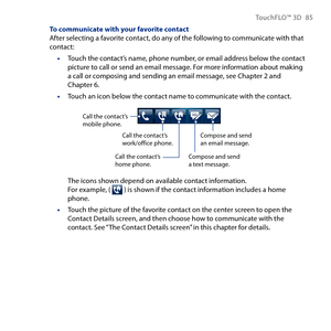Page 85
TouchFLO™ D 85

To communicate with your favorite contactAfter selecting a favorite contact, do any of the following to communicate with that contact:
Touch the contact’s name, phone number, or email address below the contact picture to call or send an email message. For more information about making a call or composing and sending an email message, see Chapter  and Chapter 6.
Touch an icon below the contact name to communicate with the contact.
Call the contact’s mobile phone.
Compose and...