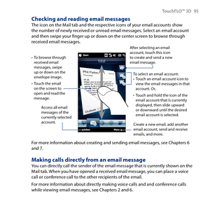 Page 95
TouchFLO™ D 95

Checking and reading email messagesThe icon on the Mail tab and the respective icons of your email accounts show the number of newly received or unread email messages. Select an email account and then swipe your finger up or down on the center screen to browse through received email messages.
To browse through received email messages, swipe up or down on the envelope image.
Touch the email on the screen to open and read the message. 
•
•
Access all email messages of the currently...