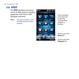 Page 96
96 TouchFLO™  D

3.6 AT&T
The AT&T tab allows one-touch access to AT&T services, including AppCenter, AT&T Music, AT&T Navigator, and more.
Note  You cannot replace a slot in the AT&T tab with another program.
Touch a program or function icon to open the corresponding program or function.
Touch to go to the Programs tab.
Touch to go to the Home tab. 