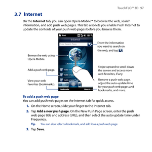 Page 97
TouchFLO™ D 97

3.7 Internet
On the Internet tab, you can open Opera Mobile™ to browse the web, search information, and add push web pages. This tab also lets you enable Push Internet to update the contents of your push web pages before you browse them.
Enter the information you want to search on the web, and tap .
Browse the web using Opera Mobile.
View your web favorites (bookmarks).
Swipe upward to scroll down the screen and access more web favorites, if any.
Remove a push web page, adjust the...