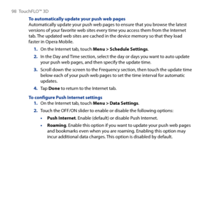 Page 98
98 TouchFLO™  D

To automatically update your push web pagesAutomatically update your push web pages to ensure that you browse the latest versions of your favorite web sites every time you access them from the Internet tab. The updated web sites are cached in the device memory so that they load faster in Opera Mobile.
On the Internet tab, touch Menu > Schedule Settings.
In the Day and Time section, select the day or days you want to auto update your push web pages, and then specify the update...