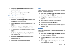 Page 101My Stuff       96 5.
Highlight the Daylight Saving field and press to place a 
checkmark in the box.
6.Press the Save soft key to save your changes.
7.The new time zone will be displayed.
Editing a Time Zone
To edit a time zone, follow these steps:
1.In Idle mode, press Menu ➔ My Stuff ➔ Tools and press 
the Select soft key or the   key.
2.Highlight World Clock and press the Select soft key or the 
 key.
Your time zone will display with City, Date, and Time.
3.To edit a time zone, select Options ➔ Edit...