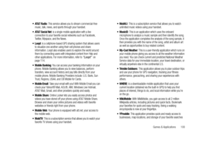 Page 105Games & Applications       100
 AT&T Radio: This service allows you to stream commercial-free 
music, talk, news, and sports through your handset.
 AT&T Social Net: is a single mobile application with a live 
connection to your favorite social networks such as Facebook, 
Twitter, Myspace, and the News.
 Loopt: is a cellphone-based GPS sharing system that allows users 
to visualize one another using their cell phones and share 
information. Loopt also enables users to explore the world around 
them by...