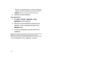 Page 106101
(My Place). This application allows you to tap into local businesses, 
locations, and events, connecting you to your search in real-time.
: allows you to access the internet using att.home. 
3. Follow the on-screen instructions.
Shop Applications
1.Press Menu ➔ My Stuff ➔ Applications ➔ Shop 
Applications to launch AppCenter. 
2.Follow the on-screen instructions to purchase the new 
application. The file is downloaded and stored in the 
Applications folder.
3.To access a new application, press the...