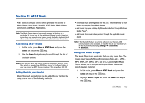 Page 107AT&T Music       102
Section 12: AT&T Music
AT&T Music is a music service which provides you access to 
Music Player, Shop Music, MusicID, AT&T Radio, Music Videos, 
Community, and Music Applications.
Note: The Music Player does not necessarily support all features of a 
particular file format nor all the variations of those formats. Copyright 
protections may prevent some images, music (including ringtones) and 
other content from being copied, modified, transferred or forwarded.
Accessing AT&T Music...