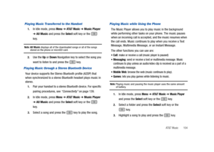 Page 109AT&T Music       104
 Playing Music Transferred to the Handset
1.In Idle mode, press Menu ➔ AT & T M u s i c ➔ Music Player 
➔ All Music and press the Select soft key or the   
key.
Note: All Music displays all of the downloaded songs or all of the songs stored on the phone or microSD card.
2.Use the Up or Down Navigation key to select the song you 
want to listen to and press the   key.
Playing Music through a Stereo Bluetooth Device
Your device supports the Stereo Bluetooth profile (A2DP) that 
when...