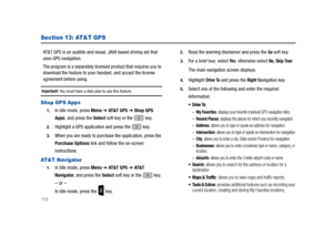 Page 118113
Section 13: AT&T GPS
AT&T GPS is an audible and visual, JAVA based driving aid that 
uses GPS navigation.
The program is a separately licensed product that requires you to 
download the feature to your handset, and accept the license 
agreement before using.
Important!: You must have a data plan to use this feature.
Shop GPS Apps
1.In Idle mode, press Menu ➔ AT & T  G P S ➔ Shop GPS 
Apps, and press the Select soft key or the   key.
2.Highlight a GPS application and press the   key. 
3.When you are...