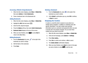 Page 125Mobile Web       120
Accessing a Website Using Bookmarks
1.When the Idle screen displays, press Menu ➔ Mobile Web, 
then press Options 
➔ Go to Bookmarks.
2.Press a bookmark item in the Bookmarks list.
Adding Bookmarks
1.When the Idle screen displays, press Menu ➔ Mobile Web.
2.Highlight the URL field and press .
3.Enter the URL using the keypad.
4.Press the Options soft key, then select Add to Bookmarks.
5.Bookmark Added displays at the top of the screen.
6.When you have finished, press   or press Back...