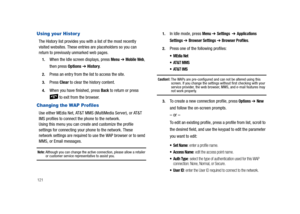 Page 126121
Using your Histor y
The History list provides you with a list of the most recently 
visited websites. These entries are placeholders so you can 
return to previously unmarked web pages.
1.When the Idle screen displays, press Menu ➔ Mobile Web, 
then press Options 
➔ History.
2.Press an entry from the list to access the site.
3.Press Clear to clear the history content.
4.When you have finished, press Back to return or press 
 to exit from the browser. 
Changing the WAP Profiles
Use either MEdia Net,...