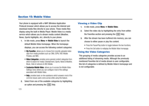 Page 128123
Section 15: Mobile Video
Your phone is equipped with a WAP (Wireless Application 
Protocol) browser which allows you to access the Internet and 
download media files directly to your phone. These media files 
display using the built-in Media Player. Mobile Video is a media 
service which allows you to stream media content (Weather, 
News, Sports highlights, etc.) directly to your phone. 
1.In Idle mode, press Menu ➔ Mobile Video to launch the 
default Mobile Video homepage. When the homepage...