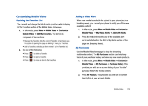 Page 129Mobile Video       124
Customizing Mobile Video
Updating the Favorites List
You can edit and change the list of media providers which display 
in the Favorites section of the Mobile Video homepage.
1.In Idle mode, press Menu ➔ Mobile Video ➔ Customize 
Mobile Video 
➔ Edit My Favorites. The screen is 
composed of two sections:
Manage My Favorites: lists the current Favorites list and gives you 
the option of opening the page or deleting it from your Favorites.
Add to Favorites: selecting an item moves it...