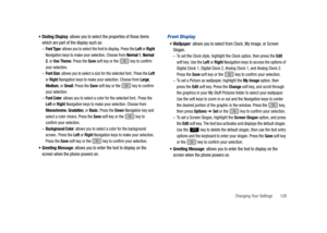 Page 133Changing Your Settings       128 
Dialing Display: allows you to select the properties of those items 
which are part of the display such as:
–Font Type: allows you to select the font to display. Press the Left or Right 
Navigation keys to make your selection. Choose from Normal 1, Normal 
2, or Use Theme. Press the Save soft key or the   key to confirm 
your selection.
–Font Size: allows you to select a size for the selected font. Press the Left 
or Right Navigation keys to make your selection. Choose...