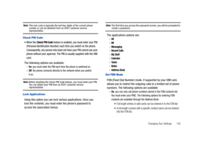 Page 137Changing Your Settings       132
Note: This lock code is typically the last four digits of the current phone 
number or can be obtained from an AT&T customer service 
representative.
Check PIN Code
When the Check PIN Code feature is enabled, you must enter your PIN 
(Personal Identification Number) each time you switch on the phone. 
Consequently, any person who does not have your PIN cannot use your 
phone without your approval. The PIN is usually supplied with the SIM 
card.
The following options are...