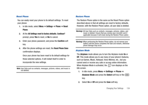 Page 139Changing Your Settings       134
Reset Phone
You can easily reset your phone to its default settings. To reset 
your phone:
1.In Idle mode, select Menu ➔ Settings ➔ Phone ➔ Reset 
Phone
.
2.At the All Settings reset to factory defaults. Continue? 
prompt, press Ye s to reset, or No to cancel.
3.Enter your phone password, and press the Confirm soft 
key.
4.After the phone settings are reset, the Reset Phone Done 
confirmation displays.
Once your phone has been reset to its default settings for 
those...