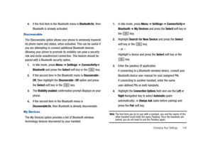 Page 145Changing Your Settings       140 4.
If the first item in the Bluetooth menu is Bluetooth:On, then 
Bluetooth is already activated.
Discoverable
The Discoverable option allows your phone to wirelessly transmit 
its phone name and status, when activated. This can be useful if 
you are attempting to connect additional Bluetooth devices. 
Allowing your phone to promote its visibility can pose a security 
risk and incite unauthorized connection. This feature should be 
paired with a Bluetooth security...