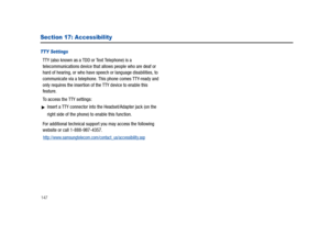Page 152147
Section 17: Accessibility
TTY Settings
TTY (also known as a TDD or Text Telephone) is a 
telecommunications device that allows people who are deaf or 
hard of hearing, or who have speech or language disabilities, to 
communicate via a telephone. This phone comes TTY-ready and 
only requires the insertion of the TTY device to enable this 
feature.
To access the TTY settings:
Insert a TTY connector into the Headset/Adapter jack (on the 
right side of the phone) to enable this function.
For additional...