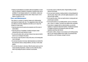 Page 172167
Dispose of used batteries in accordance with local regulations. In some 
areas, the disposal of batteries in household or business trash may be 
prohibited. For safe disposal options for Li-Ion batteries, contact your 
nearest Samsung authorized service center. Always recycle. Do not 
dispose of batteries in a fire.
Care and Maintenance
Your phone is a product of superior design and craftsmanship 
and should be treated with care. The suggestions below will help 
you fulfill any warranty obligations...
