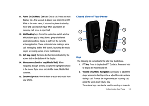 Page 19Understanding Your Phone       14 11.
Power On/Off/Menu Exit key: Ends a call. Press and hold 
this key for a few seconds to power your phone On or Off. 
While in the main menu, it returns the phone to standby 
mode and cancels your input. When you receive an 
incoming call, press to reject call. 
12.Multitasking key: Opens the application switch window 
which allows you to select from a group of different 
applications without having to exit from the currently 
active application. These options include...