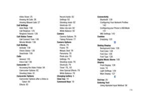 Page 183       178
Video Share 25Viewing All Calls 26Viewing Missed Calls 27Call Settings
Auto Reply 136Call Ringtone 125Ringtone Volume 126Call Status Tones
Call Connect Tone 136Minute Minder 136Call Waiting
Activate 138Check Status 138Deactivate 138Calls
General 135Voice Call 136Camcorder 81Accessing the Video Folder 84Camcorder Options 82Shooting Video 81Camcorder Options
Camcorder Options after a Video is 
Taken
 84Effects 83
Record Audio 82Settings 83Shooting mode 82Shortcuts 83Video clip size 82White...
