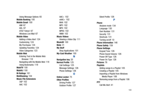 Page 185       180
Using Message Options 65Mobile Banking 100Mobile Email 100AIM 67AOL 67AT&T Yahoo! 67Windows Live Mail 67Mobile Video
Adding a Video Alert 124Customizing 124My Purchases 124Updating Favorites 124Video Categories 123Mobile Web
Entering Text in the Mobile Web 
Browser
 118Navigating with the Mobile Web 118Using Bookmarks 119MobiTV 100MobiVJ 100M-Ratings 161Multitasking 104Music File Extensions
3GP 102AAC 102
AAC+ 102eAAC+ 102M4A 102MP3 102MP4 102MPEG 102WMA 102Music Videos
Viewing a Video Clip...