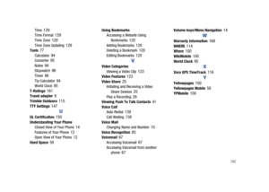 Page 187       182
Time 129Time Format 129Time Zone 129Time Zone Updating 129Tools 77Calculator 94Converter 95Notes 94Stopwatch 96Timer 96Tip Calculator 94World Clock 95T-Ratings 161Travel adapter 9Trimble Outdoors 115TTY Settings 147
UUL Certification 150Understanding Your Phone
Closed View of Your Phone 14Features of Your Phone 12Open View of Your Phone 12Used Space 58
Using Bookmarks
Accessing a Website Using 
Bookmarks
 120Adding Bookmarks 120Deleting a Bookmark 120Editing Bookmarks 120
V
Video Categories...