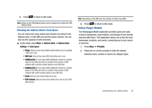 Page 63Understanding Your Address Book       58 5.
Press   to return to Idle mode.
Note: Entries on the FDN Address Book must be deleted from within the FDN Address Book
Checking the Address Book’s Used Space
You can check how many names and numbers are stored in the 
Address book, in both SIM card and the phone memory. You can 
also see the capacity of both memories.
In Idle mode, press Menu ➔ Address Book ➔ Address Book 
Settings
 ➔ Used Space.
 Phone: tells you how many Address Book entries (out of a...