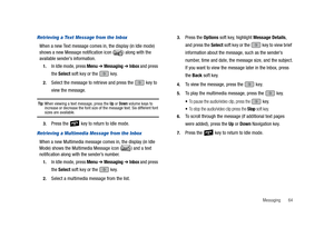 Page 69Messaging       64
Retrieving a Text Message from the Inbox
When a new Text message comes in, the display (in Idle mode) 
shows a new Message notification icon ( ) along with the 
available sender’s information.
1.In Idle mode, press Menu ➔ Messaging ➔ Inbox and press 
the Select soft key or the   key.
2.Select the message to retrieve and press the   key to 
view the message.
Tip: When viewing a text message, press the Up or Down volume keys to 
increase or decrease the font size of the message text. Six...