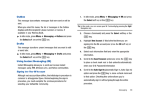 Page 71Messaging       66
Outbox
This message box contains messages that were sent or will be 
sent.
When you enter this menu, the list of messages in the Outbox 
displays with the recipients’ phone numbers or names, if 
available in your Address Book.
In Idle mode, press Menu ➔ Messaging ➔ Outbox and press 
the Select soft key or the   key.
Drafts
This message box stores unsent messages that you want to edit 
or send later.
In Idle mode, press Menu ➔ Messaging ➔ Drafts and press 
the Select soft key or the...