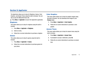 Page 77AppCenter       72
Section 9: AppCenter
The AppCenter allows you to shop for Ringtones, Games, Color 
Graphics, and Answer Tones using the built-in browser. You can 
also access the MEdia Net Home site.
Press Menu ➔ AppCenter to launch the AppCenter application.
Ringtones
This option allows you to shop for ringtones using the built-in 
browser. 
1.Press Menu ➔ AppCenter ➔ Ringtones. 
2.Select an entry.
3.Follow the on-screen instructions to purchase a ringtone.
Games
This option allows you to shop for...