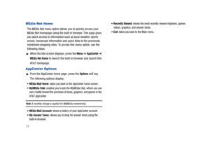 Page 7873
MEdia Net Home
The MEdia Net menu option allows you to quickly access your 
MEdia Net homepage using the built-in browser. This page gives 
you quick access to information such as local weather, sports 
scores, horoscope information and quick links to the previously 
mentioned shopping sites. To access this menu option, use the 
following steps:
When the Idle screen displays, press the Menu ➔ AppCenter ➔ 
MEdia Net Home to launch the built-in browser and launch this 
AT&T homepage.
AppCenter Options...