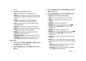 Page 95My Stuff       90
Private
5.Other options for the Calendar include:
View: this option allows you to view the selected day.
View by: this option allows you to change the view mode to Day 
View, Week View, or Month View (depending on which view was 
selected).
Create: this option allows you to create an Appointment, 
Anniversary, Holiday, Important or Private calendar event.
Go to: this option allows you to view the calendar for today or 
another specified date.
Event List: this option lists all the...