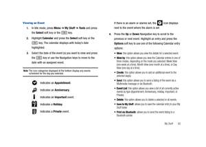 Page 97My Stuff       92
Viewing an Event
1.In Idle mode, press Menu ➔ My Stuff ➔ Tools and press 
the Select soft key or the   key.
2.Highlight Calendar and press the Select soft key or the 
 key. The calendar displays with today’s date 
highlighted.
3.Select the date of the event (s) you want to view and press 
the   key or use the Navigation keys to move to the 
date with an assigned event.
Note: The icon categories displayed at the bottom display any events scheduled for the day you selected. 
If there is...